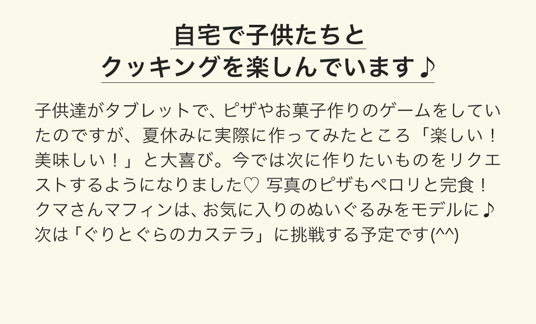 自宅で子供たちとクッキングを楽しんでいます。子供達がタブレットで、ピザやお菓子作りのゲームをしていたのですが、夏休みに実際に作ってみたところ「楽しい！美味しい！」と大喜び。今では次に作りたいものをリクエストするようになりました。 写真のピザもペロリと完食！クマさんマフィンは、お気に入りのぬいぐるみをモデルに。次は「ぐりとぐらのカステラ」に挑戦する予定です