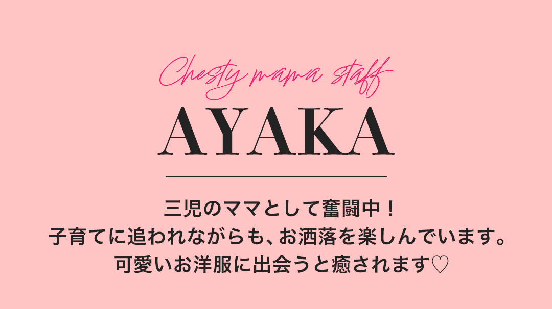 Chesty mama staff　AYAKA 三児のママとして奮闘中！子育てに追われながらも、お洒落を楽しんでいます。可愛いお洋服に出会うと癒されます。