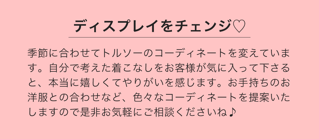 ディスプレイをチェンジ 季節に合わせてトルソーのコーディネートを変えています。自分で考えた着こなしをお客様が気に入って下さると、本当に嬉しくてやりがいを感じます。お手持ちのお洋服との合わせなど、色々なコーディネートを提案いたしますので是非お気軽にご相談くださいね。