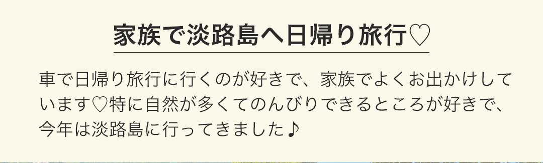 淡路島へ日帰り旅行 車で日帰り旅行に行くのが好きで、家族でよくお出かけしています。特に自然が多くてのんびりできるところが好きで、今年は淡路島に行ってきました。