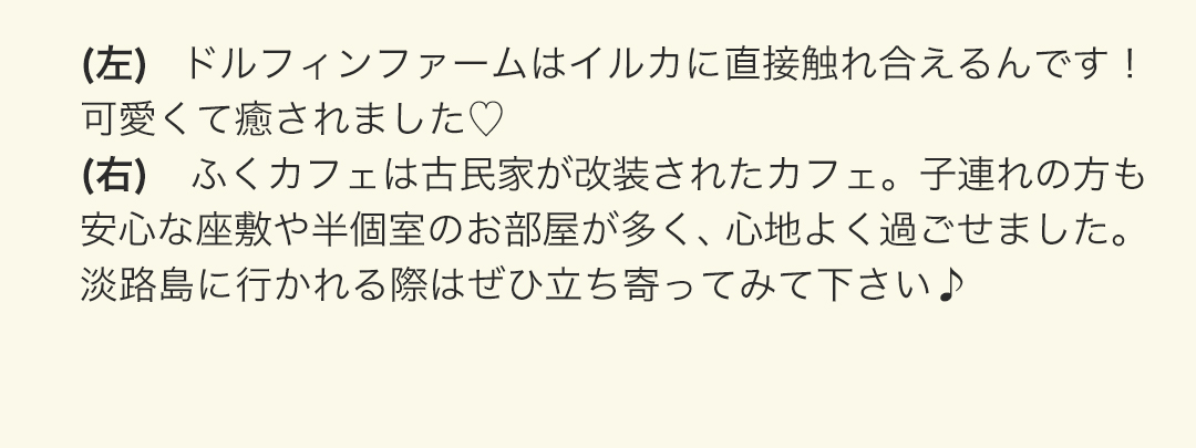 (左) ドルフィンファームはイルカに直接触れ合えるんです！可愛くて癒されました。
(右) ふくカフェは古民家が改装されたカフェ。子連れの方も安心な座敷や半個室のお部屋が多く、心地よく過ごせました。淡路島に行かれる際はぜひ立ち寄ってみて下さい。