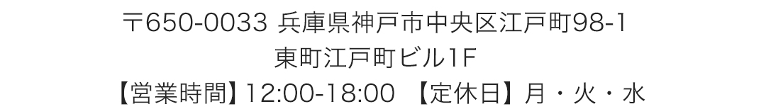 〒650-0033 兵庫県神戸市中央区江戸町98-1　東町江戸町ビル1F営業時間12:00-18:00 定休日月・火・水