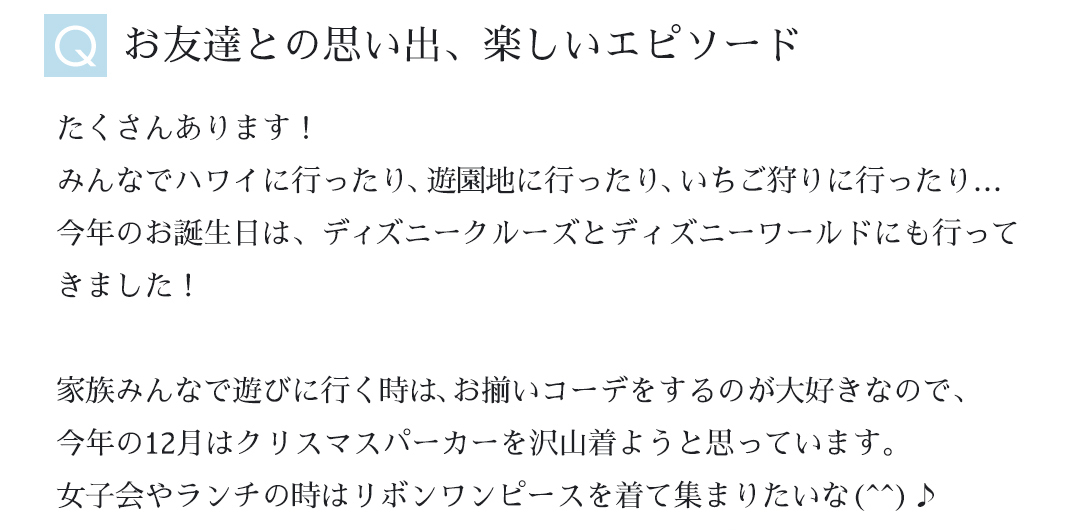 Ｑお友達との思い出、楽しいエピソード｜たくさんあります！みんなでハワイに行ったり、遊園地に行ったり、いちご狩りに行ったり...今年のお誕生日は、ディズニークルーズとディズニーワールドにも行ってきました！家族みんなで遊びに行く時は、家族お揃いコーデをするのが大好きなので、今年の12月はクリスマスパーカーを沢山着ようと思っています。女子会やランチの時はリボンワンピースを着て集まりたいな♪