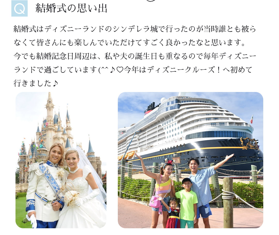 Ｑ結婚式の思い出｜結婚式はディズニーランドのシンデレラ城で行ったのが当時誰とも被らなくて皆さんにも楽しんでいただけてすごく良かったなと思います。今でも結婚記念日周辺は、私や夫の誕生日も重なるので毎年ディズニーランドで過ごしています。今年はディズニークルーズ！へ初めて行きました♪