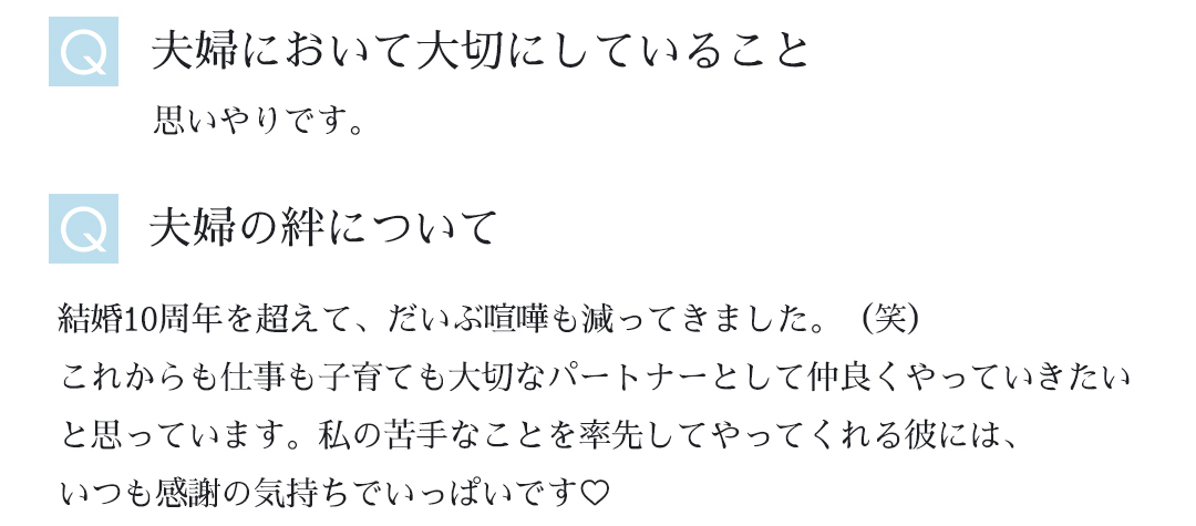 Ｑ夫婦において大切にしていることー思いやりです。｜Ｑ夫婦の絆についてー結婚10周年を超えて、だいぶ喧嘩も減ってきました。（笑）これからも仕事も子育ても大切なパートナーとして仲良くやっていきたいと思っています。私の苦手なことを率先してやってくれる彼には、いつも感謝の気持ちでいっぱいです