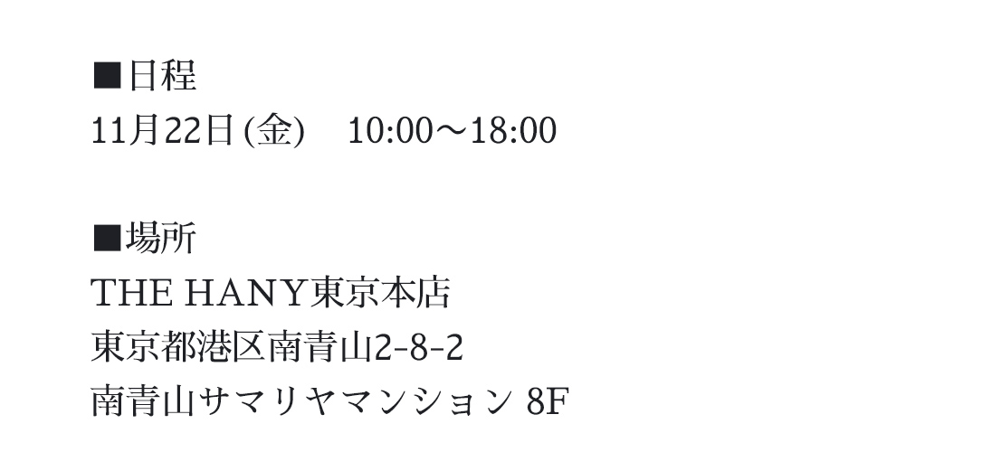 日程｜11月22日（金）10：00ー18：00｜場所｜THE HANY東京本店｜東京都港区南青山2-8-2 南青山サマリヤマンション8F