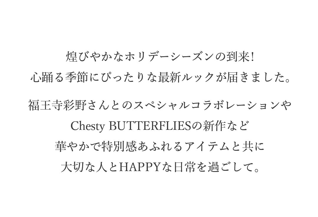 煌びやかなホリデーシーズンの到来!心踊る季節にぴったりな最新ルックが届きました。福王寺彩野さんとのスペシャルコラボレーションやChesty BUTTERFLIESの新作など。華やかで特別感あふれるアイテムと共に大切な人とHAPPYな日常を過ごして。