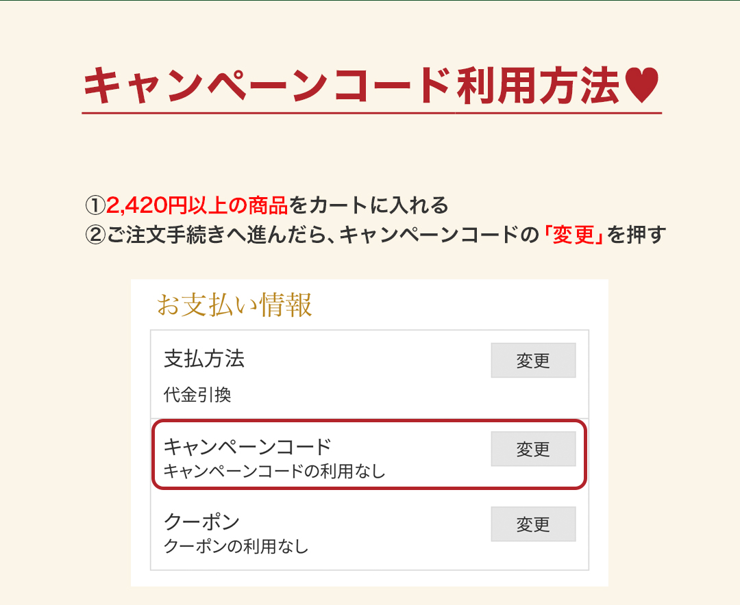 キャンペーンコード利用方法 ①2,420円以上の商品をカートに入れる②ご注文手続きへ進んだら、キャンペーンコードの「変更」を押す
		