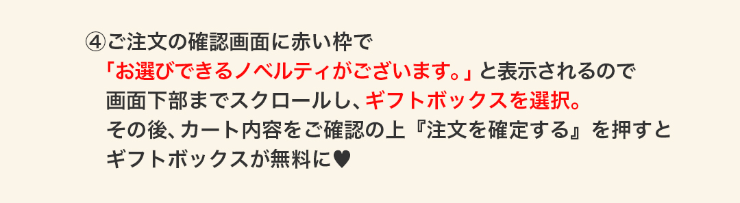 ④ご注文の確認画面に赤い枠で　「お選びできるノベルティがございます。」と表示されるので　画面下部までスクロールし、ギフトボックスを選択。　その後、カート内容をご確認の上『注文を確定する』を押すと　ギフトボックスが無料に。