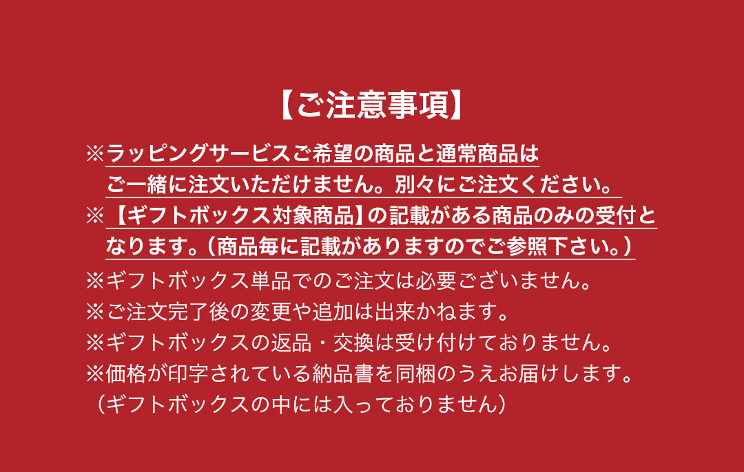 注意事項　※ラッピングサービスご希望の商品と通常商品は　ご一緒に注文いただけません。別々にご注文ください。※【ギフトボックス対象商品】の記載がある商品のみの受付と　なります。（商品毎に記載がありますのでご参照下さい。）※ギフトボックス単品でのご注文は必要ございません。※ご注文完了後の変更や追加は出来かねます。※ギフトボックスの返品・交換は受け付けておりません。※価格が印字されている納品書を同梱のうえお届けします。（ギフトボックスの中には入っておりません）