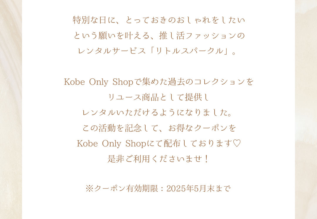 特別な日に、とっておきのおしゃれをしたいという願いを叶える、推し活ファッションのレンタルサービス「リトルスパークル」。Kobe Only Shopで集めた過去のコレクションをリユース商品として提供しレンタルいただけるようになりました。この活動を記念して、お得なクーポンをKobe Only Shopにて配布しております。是非ご利用くださいませ！