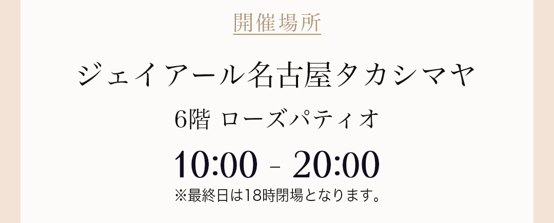 開催場所 ジェイアール名古屋タカシマヤ 6階 ローズパティオ 10:00 - 20:00 ※最終日は18時閉場となります。