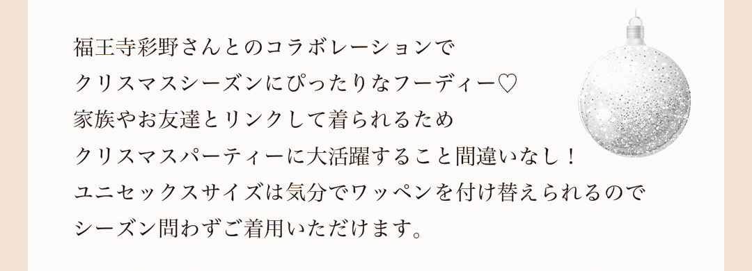 福王寺彩野さんとのコラボレーションでクリスマスシーズンにぴったりなフーディー。家族やお友達とリンクして着られるためクリスマスパーティーに大活躍すること間違いなし！ユニセックスサイズは気分でワッペンを付け替えられるのでシーズン問わずご着用いただけます。