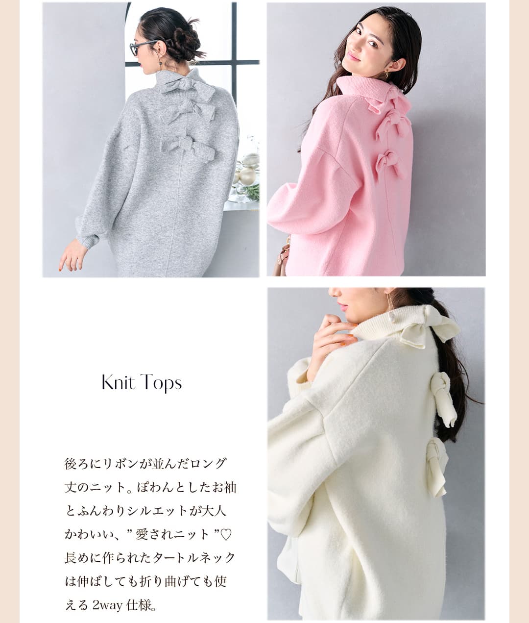 Knit Tops 後ろにリボンが並んだロング丈のニット。ぽわんとしたお袖とふんわりシルエットが大人かわいい、愛されニット。長めに作られたタートルネックは伸ばしても折り曲げても使える2way仕様。