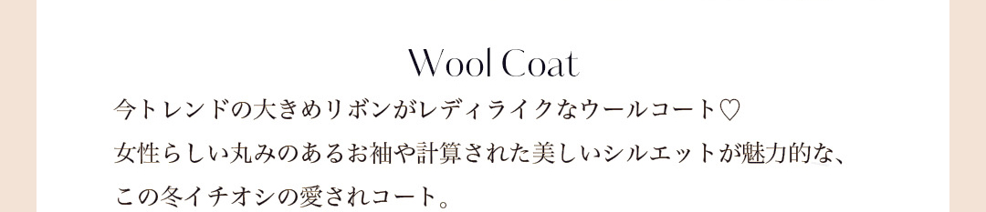 Wool Coat 今トレンドの大きめリボンがレディライクなウールコート。女性らしい丸みのあるお袖や計算された美しいシルエットが魅力的な、この冬イチオシの愛されコート。