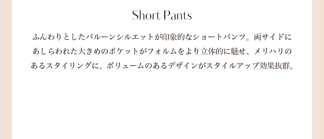 Short Pants ふんわりとしたバルーンシルエットが印象的なショートパンツ。両サイドにあしらわれた大きめのポケットがフォルムをより立体的に魅せ、メリハリのあるスタイリングに。ボリュームのあるデザインがスタイルアップ効果抜群。