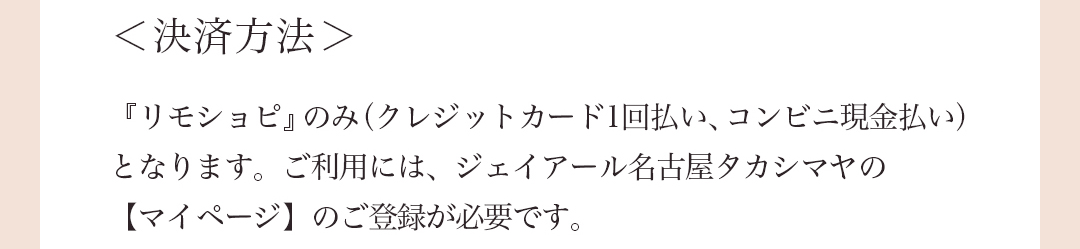 ＜決済方法＞ 『リモショピ』のみ（クレジットカード1回払い、コンビニ現金払い）となります。ご利用には、ジェイアール名古屋タカシマヤの【マイページ】のご登録が必要です。