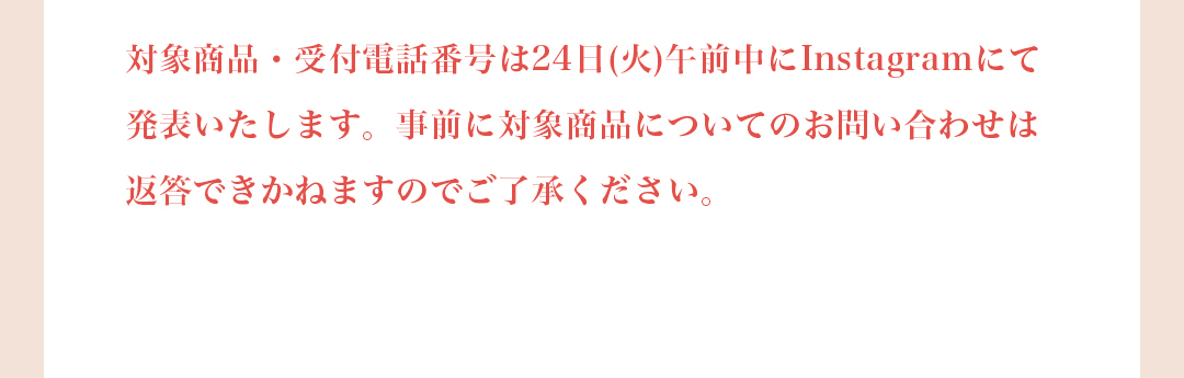 対象商品・受付電話番号は24日（火）午前中にInstagramにて発表いたします。事前に対象商品についてのお問い合わせは返答できかねますのでご了承ください。