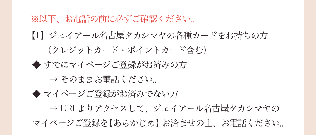 ※以下、お電話の前に必ずご確認ください。【1】 ジェイアール名古屋タカシマヤの各種カードをお持ちの方（クレジットカード・ポイントカード含む）◆すでにマイページご登録がお済みの方→そのままお電話ください。◆マイページご登録がお済みでない方→URLよりアクセスして、ジェイアール名古屋タカシマヤのマイページご登録を【あらかじめ】お済ませの上、お電話ください。