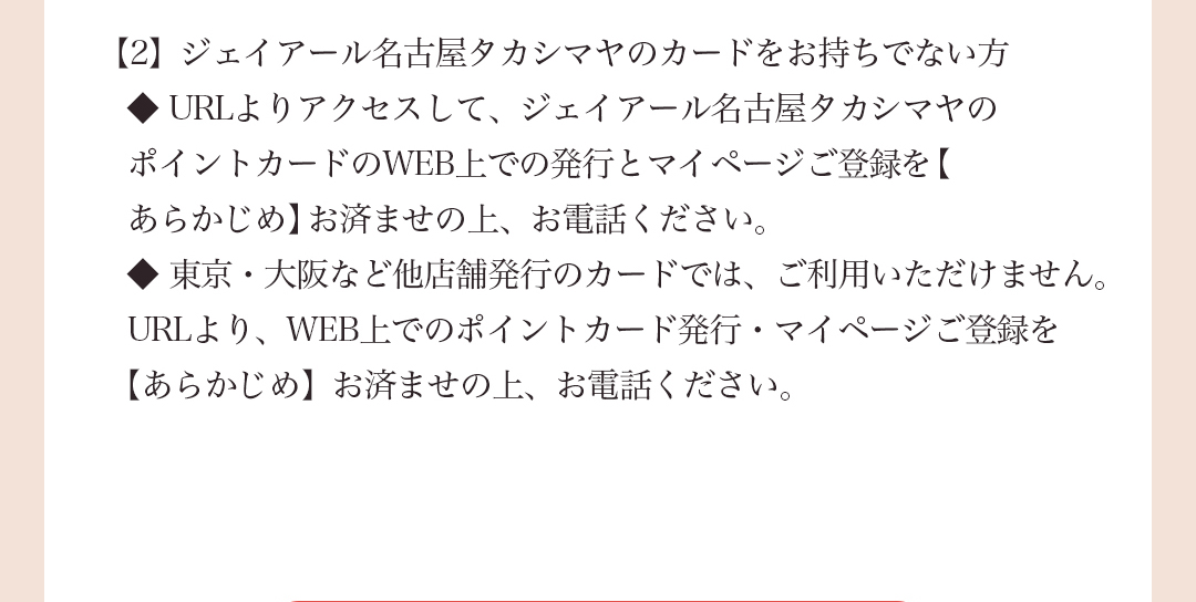 【2】 ジェイアール名古屋タカシマヤのカードをお持ちでない方◆URLよりアクセスして、ジェイアール名古屋タカシマヤのポイントカードのWEB上での発行とマイページご登録を【あらかじめ】お済ませの上、お電話ください。◆東京・大阪など他店舗発行のカードでは、ご利用いただけません。URLより、WEB上でのポイントカード発行・マイページご登録を【あらかじめ】お済ませの上、お電話ください。