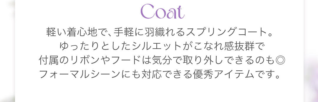 軽い着心地で、手軽に羽織れるスプリングコート。ゆったりとしたシルエットがこなれ感抜群で付属のリボンやフードは気分で取り外しできるのも◎フォーマルシーンにも対応できる優秀アイテムです。