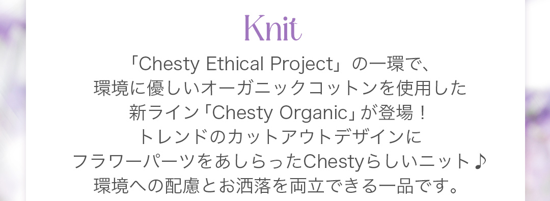 「Chesty Ethical Project」の一環で、環境に優しいオーガニックコットンを使用した新ライン「Chesty Organic」が登場！トレンドのカットアウトデザインにフラワーパーツをあしらったChestyらしいニット♪環境への配慮とお洒落を両立できる一品です。