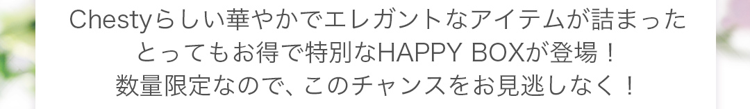 Chestyらしい華やかでエレガントなアイテムが詰まったとってもお得で特別なHAPPY BOXが登場！数量限定なので、このチャンスをお見逃しなく！