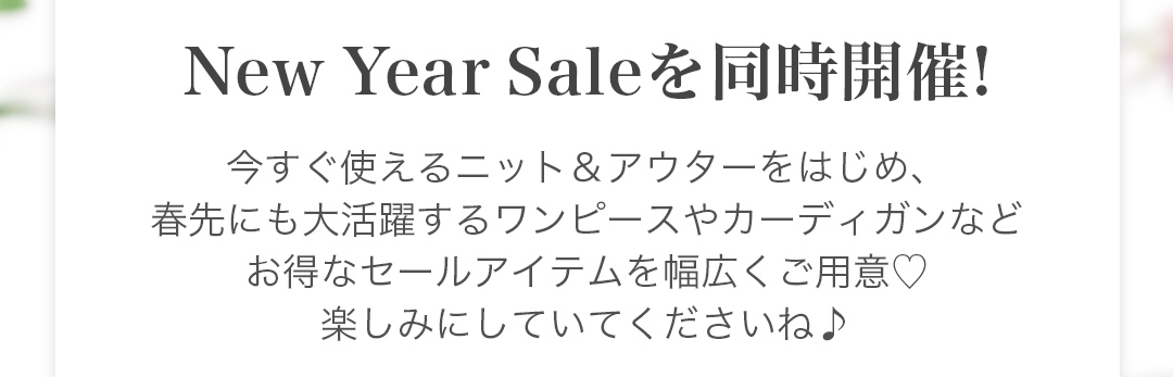 New Year Saleを同時開催! 今すぐ使えるニット＆アウターをはじめ、春先にも大活躍するワンピースやカーディガンなどお得なセールアイテムを幅広くご用意。楽しみにしていてくださいね♪