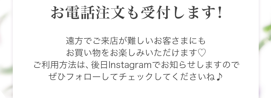 お電話注文も受付します! 遠方でご来店が難しいお客さまにもお買い物をお楽しみいただけます。ご利用方法は、後日Instagramでお知らせしますのでぜひフォローしてチェックしてくださいね♪