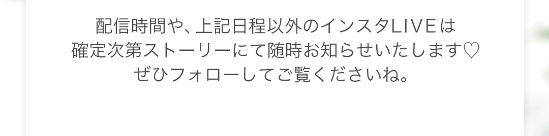 配信時間や、上記日程以外のインスタLIVEは、確定次第ストーリーにて随時お知らせいたします。ぜひフォローしてご覧くださいね。