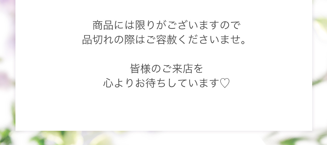 商品には限りがございますので品切れの際はご容赦くださいませ。皆様のご来店を心よりお待ちしています。