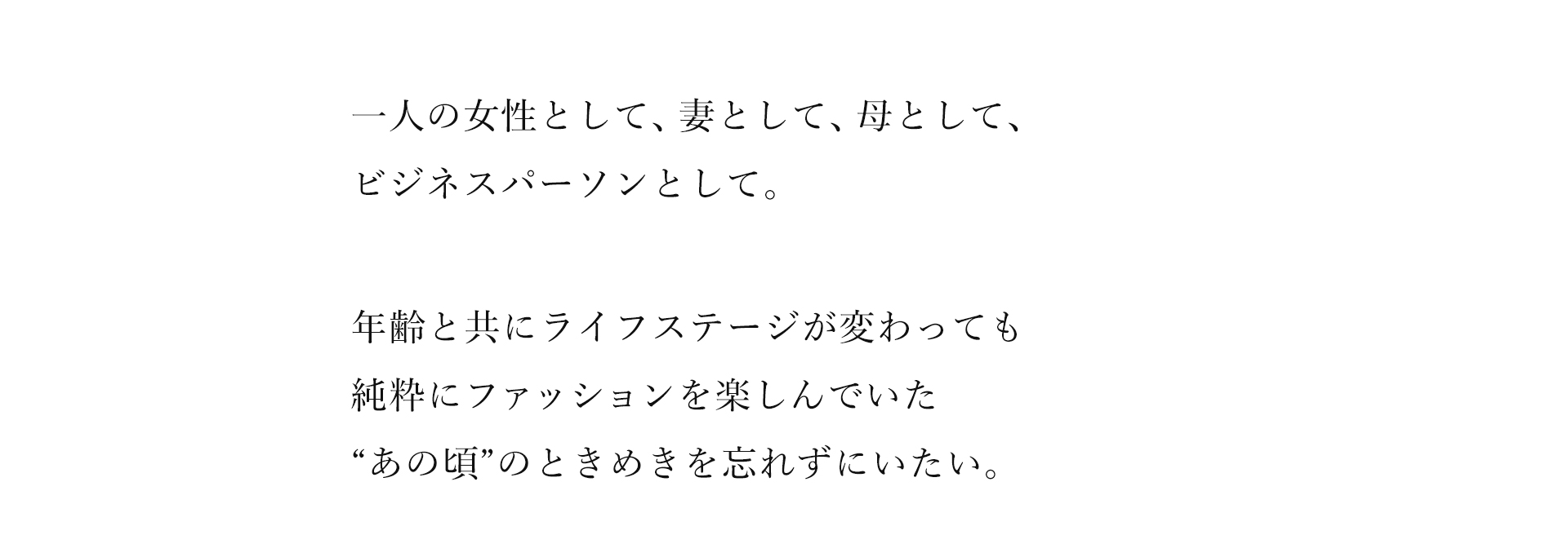 一人の女性として、妻として、母として、ビジネスパーソンとして。年齢と共にライフステージが変わっても純粋にファッションを楽しんでいた“あの頃”のときめきを忘れずにいたい。