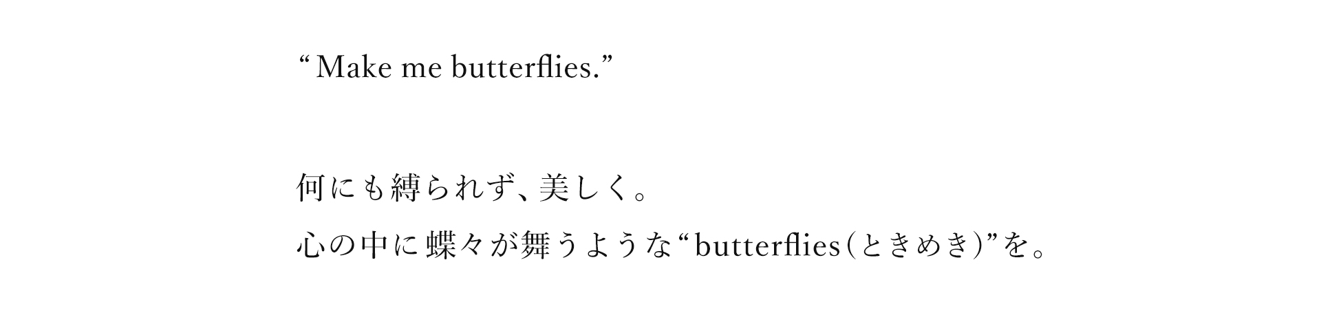 Make me butterflies.何にも縛られず、美しく。心の中に蝶々が舞うようなbutterlies（ときめき）”を。