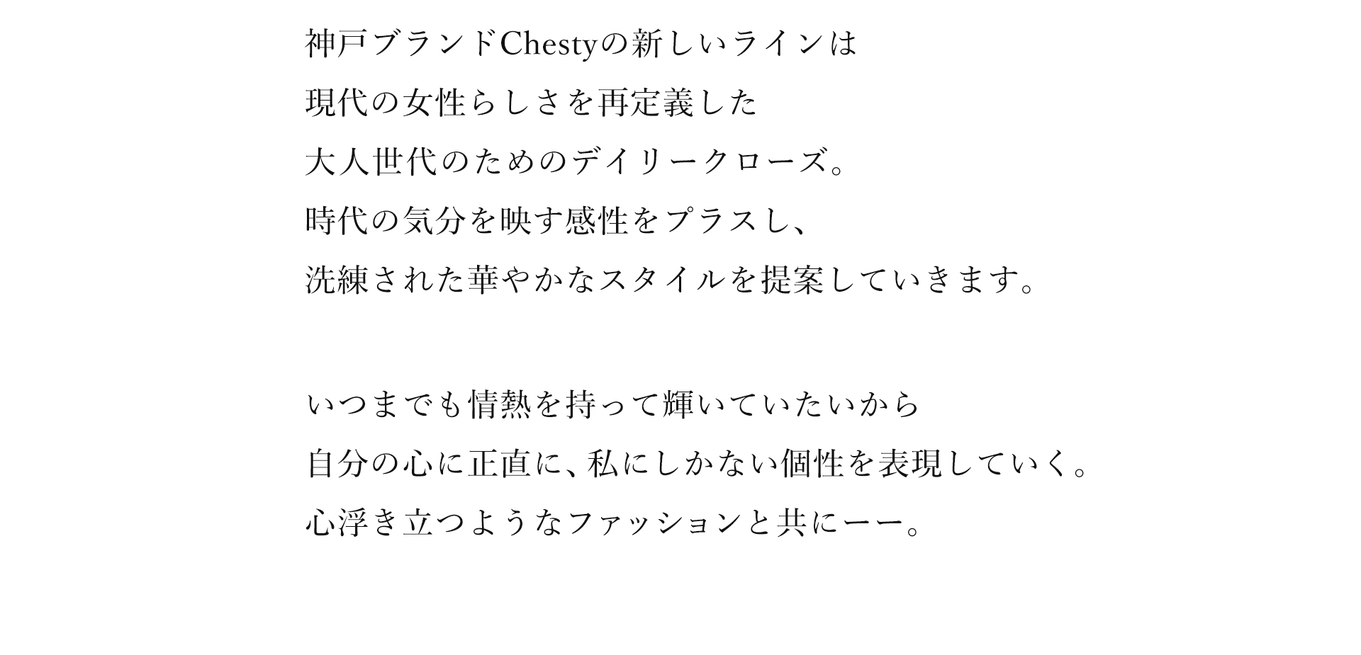 神戸ブランドChestyの新しいラインは現代の女性らしさを再定義した大人世代のためのデイリークローズ。時代の気分を映す感性をプラスし、洗練された華やかなスタイルを提案していきます。いつまでも情熱を持って輝いていたいから自分の心に正直に、私にしかない個性を表現していく。心浮き立つようなファッションと共にーー